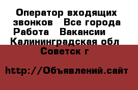  Оператор входящих звонков - Все города Работа » Вакансии   . Калининградская обл.,Советск г.